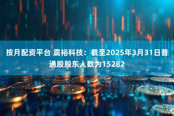 按月配资平台 震裕科技：截至2025年3月31日普通股股东人数为15282