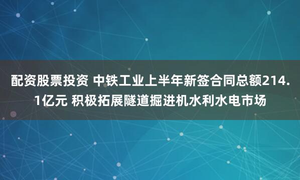 配资股票投资 中铁工业上半年新签合同总额214.1亿元 积极拓展隧道掘进机水利水电市场