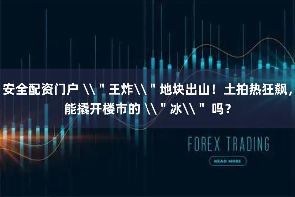 安全配资门户 \＂王炸\＂地块出山！土拍热狂飙，能撬开楼市的 \＂冰\＂ 吗？