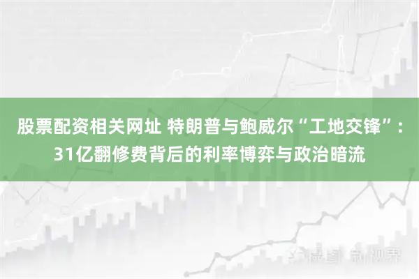 股票配资相关网址 特朗普与鲍威尔“工地交锋”：31亿翻修费背后的利率博弈与政治暗流