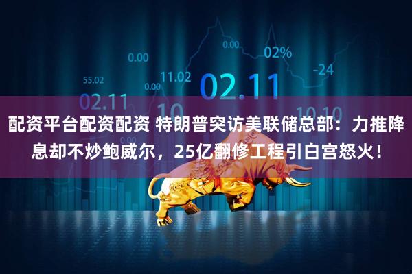 配资平台配资配资 特朗普突访美联储总部：力推降息却不炒鲍威尔，25亿翻修工程引白宫怒火！