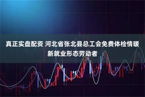 真正实盘配资 河北省张北县总工会免费体检情暖新就业形态劳动者