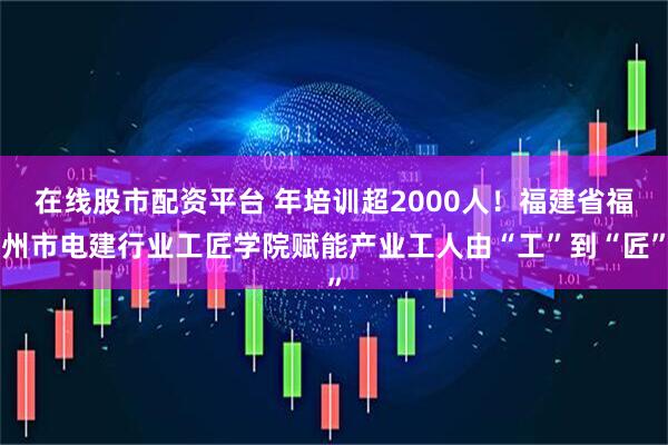 在线股市配资平台 年培训超2000人！福建省福州市电建行业工匠学院赋能产业工人由“工”到“匠”
