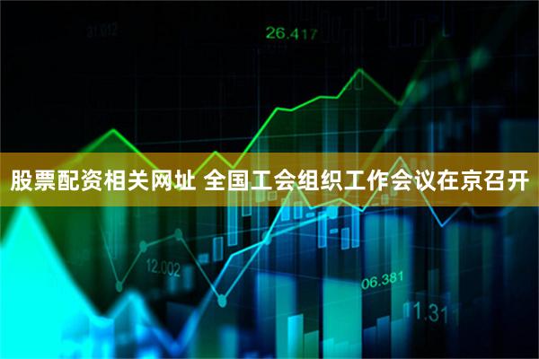 股票配资相关网址 全国工会组织工作会议在京召开