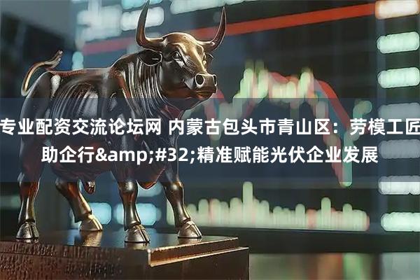 专业配资交流论坛网 内蒙古包头市青山区：劳模工匠助企行 精准赋能光伏企业发展