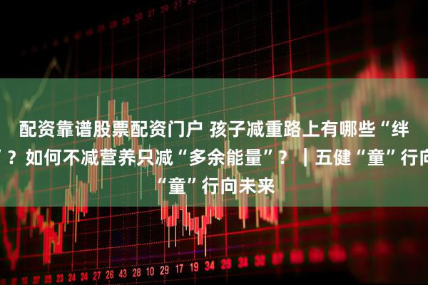 配资靠谱股票配资门户 孩子减重路上有哪些“绊脚石”？如何不减营养只减“多余能量”？｜五健“童”行向未来