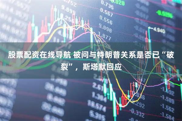 股票配资在线导航 被问与特朗普关系是否已“破裂”，斯塔默回应