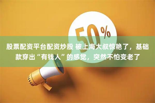 股票配资平台配资炒股 被上海大叔惊艳了，基础款穿出“有钱人”的感觉，突然不怕变老了