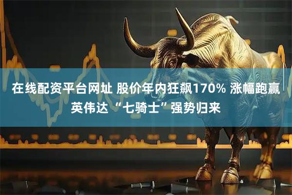 在线配资平台网址 股价年内狂飙170% 涨幅跑赢英伟达 “七骑士”强势归来